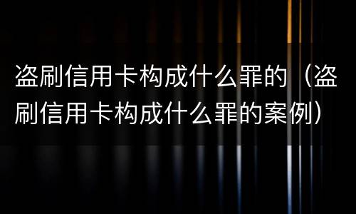 盗刷信用卡构成什么罪的（盗刷信用卡构成什么罪的案例）