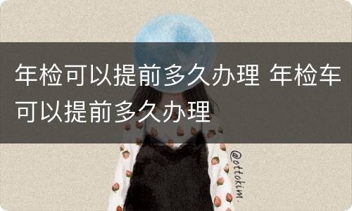 年检可以提前多久办理 年检车可以提前多久办理