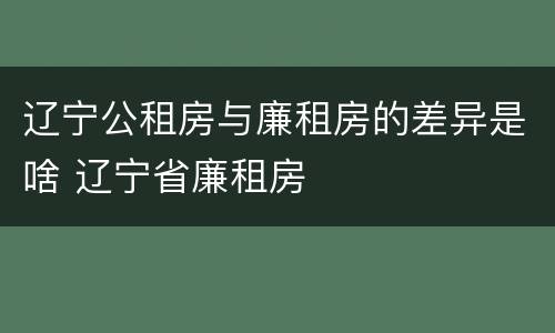 辽宁公租房与廉租房的差异是啥 辽宁省廉租房