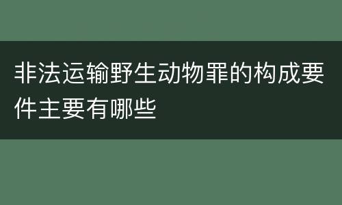 非法运输野生动物罪的构成要件主要有哪些