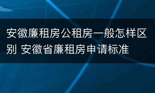 安徽廉租房公租房一般怎样区别 安徽省廉租房申请标准