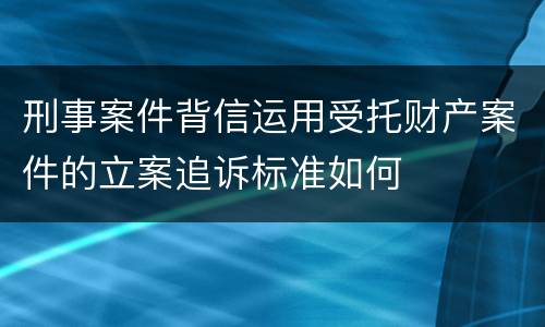 刑事案件背信运用受托财产案件的立案追诉标准如何