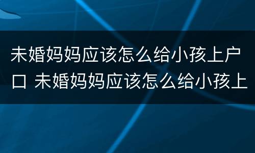 未婚妈妈应该怎么给小孩上户口 未婚妈妈应该怎么给小孩上户口呢