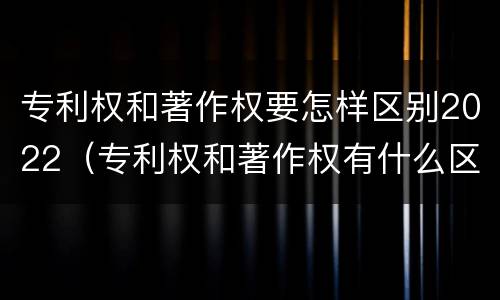 专利权和著作权要怎样区别2022（专利权和著作权有什么区别）