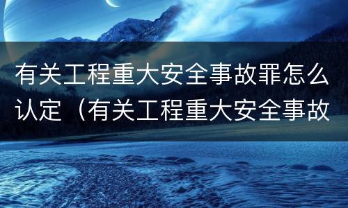 有关工程重大安全事故罪怎么认定（有关工程重大安全事故罪怎么认定责任）