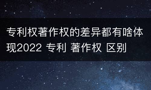 专利权著作权的差异都有啥体现2022 专利 著作权 区别