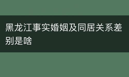 黑龙江事实婚姻及同居关系差别是啥