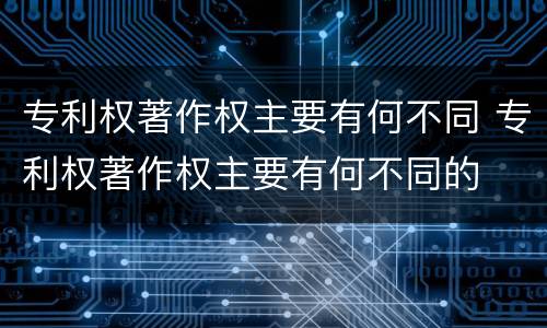 专利权著作权主要有何不同 专利权著作权主要有何不同的