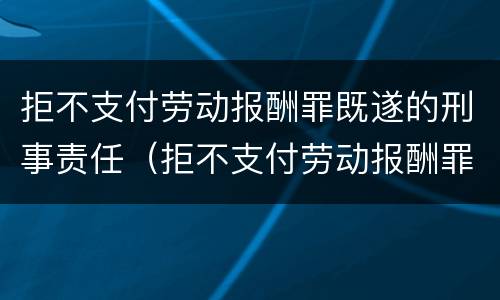 拒不支付劳动报酬罪既遂的刑事责任（拒不支付劳动报酬罪既遂的刑事责任）