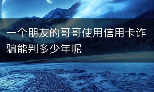 一个朋友的哥哥使用信用卡诈骗能判多少年呢