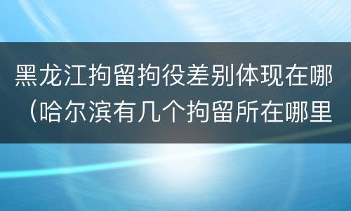 黑龙江拘留拘役差别体现在哪（哈尔滨有几个拘留所在哪里）