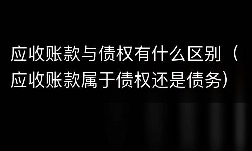 应收账款与债权有什么区别（应收账款属于债权还是债务）