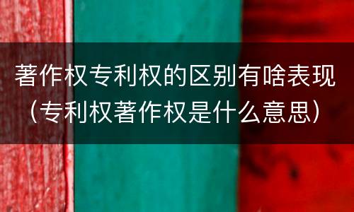 著作权专利权的区别有啥表现（专利权著作权是什么意思）