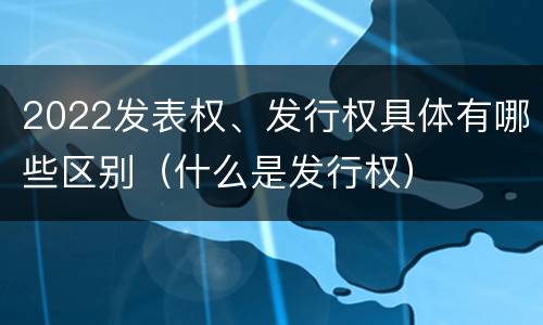 2022发表权、发行权具体有哪些区别（什么是发行权）