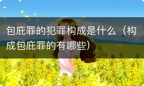 包庇罪的犯罪构成是什么（构成包庇罪的有哪些）