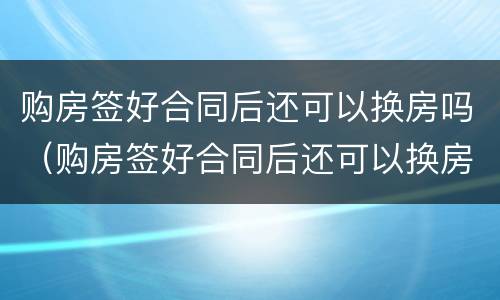 购房签好合同后还可以换房吗（购房签好合同后还可以换房吗知乎）