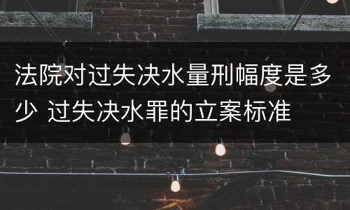 法院对过失决水量刑幅度是多少 过失决水罪的立案标准