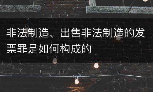 非法制造、出售非法制造的发票罪是如何构成的
