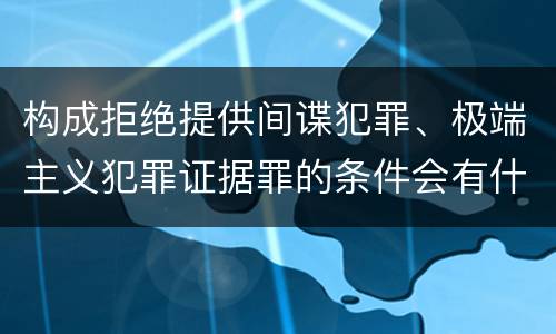 构成拒绝提供间谍犯罪、极端主义犯罪证据罪的条件会有什么