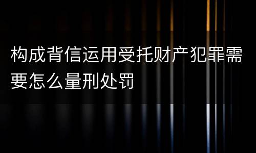 构成背信运用受托财产犯罪需要怎么量刑处罚