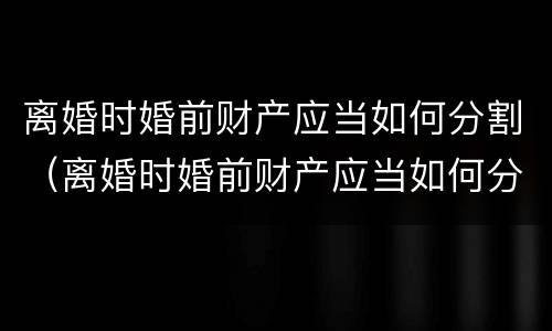 离婚时婚前财产应当如何分割（离婚时婚前财产应当如何分割呢）