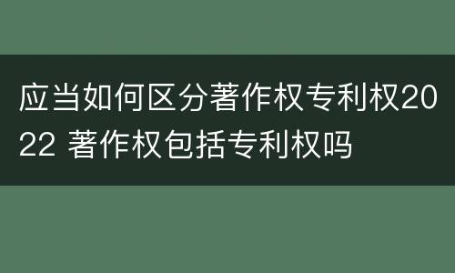 应当如何区分著作权专利权2022 著作权包括专利权吗