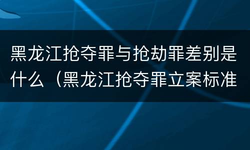 黑龙江抢夺罪与抢劫罪差别是什么（黑龙江抢夺罪立案标准）