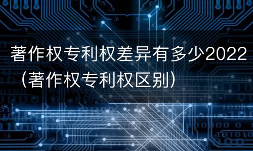 著作权专利权差异有多少2022（著作权专利权区别）