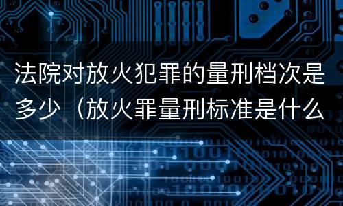 法院对放火犯罪的量刑档次是多少（放火罪量刑标准是什么）