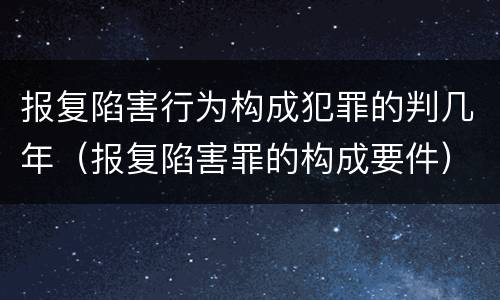 报复陷害行为构成犯罪的判几年（报复陷害罪的构成要件）