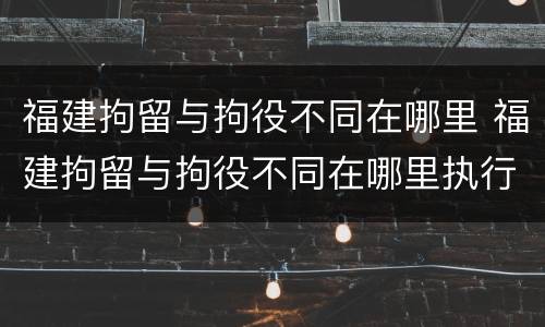 福建拘留与拘役不同在哪里 福建拘留与拘役不同在哪里执行