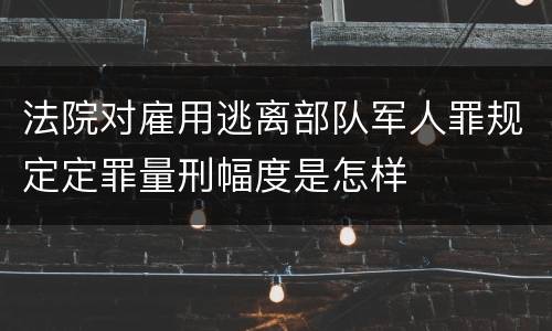 法院对雇用逃离部队军人罪规定定罪量刑幅度是怎样