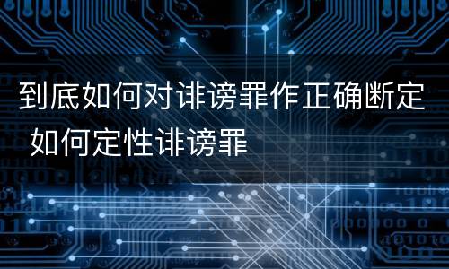 到底如何对诽谤罪作正确断定 如何定性诽谤罪