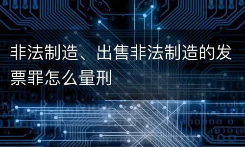 非法制造、出售非法制造的发票罪怎么量刑