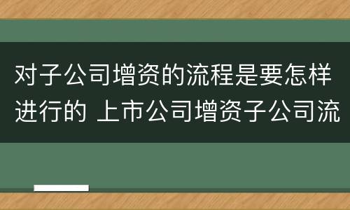 对子公司增资的流程是要怎样进行的 上市公司增资子公司流程