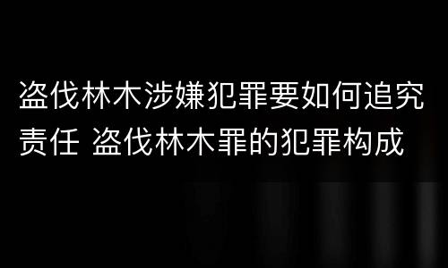 盗伐林木涉嫌犯罪要如何追究责任 盗伐林木罪的犯罪构成