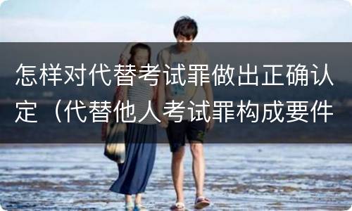 怎样对代替考试罪做出正确认定（代替他人考试罪构成要件）