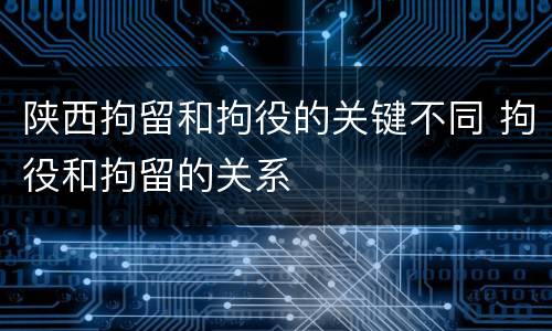陕西拘留和拘役的关键不同 拘役和拘留的关系