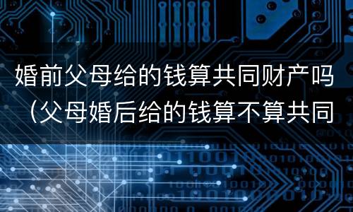 婚前父母给的钱算共同财产吗（父母婚后给的钱算不算共同财产）