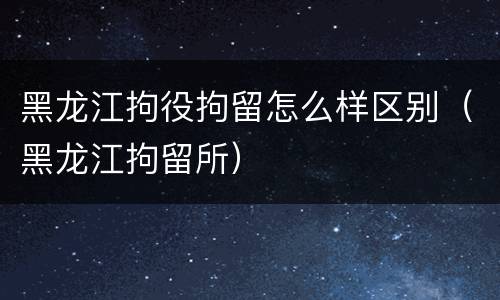 黑龙江拘役拘留怎么样区别（黑龙江拘留所）