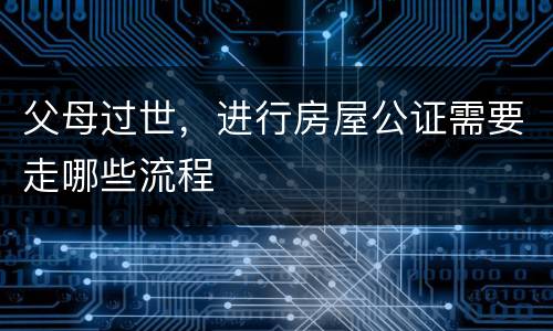 父母过世，进行房屋公证需要走哪些流程