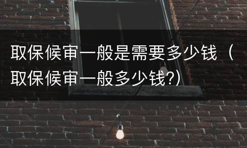 取保候审一般是需要多少钱（取保候审一般多少钱?）