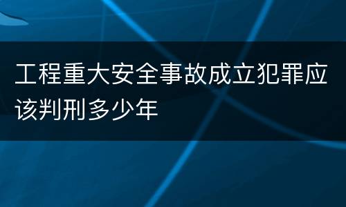 工程重大安全事故成立犯罪应该判刑多少年