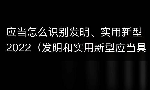 应当怎么识别发明、实用新型2022（发明和实用新型应当具备）
