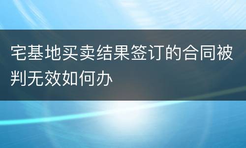 宅基地买卖结果签订的合同被判无效如何办