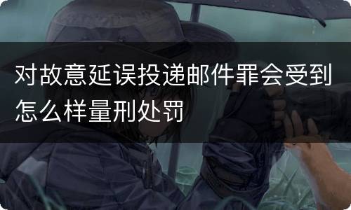 对故意延误投递邮件罪会受到怎么样量刑处罚