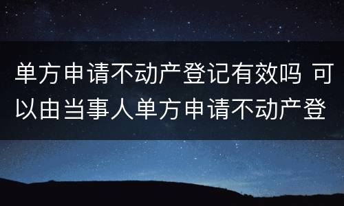 单方申请不动产登记有效吗 可以由当事人单方申请不动产登记的情况
