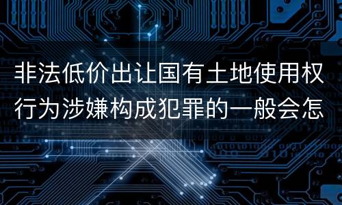 非法低价出让国有土地使用权行为涉嫌构成犯罪的一般会怎么样追究刑事责任
