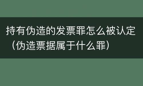 持有伪造的发票罪怎么被认定（伪造票据属于什么罪）