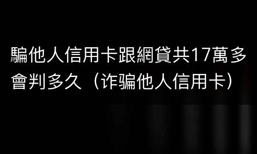 騙他人信用卡跟網貸共17萬多會判多久（诈骗他人信用卡）